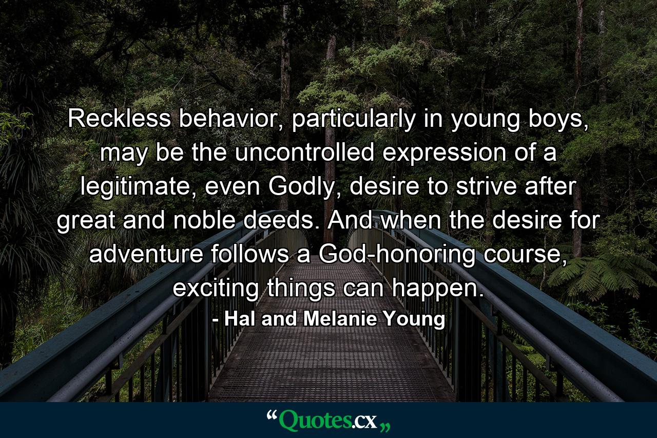 Reckless behavior, particularly in young boys, may be the uncontrolled expression of a legitimate, even Godly, desire to strive after great and noble deeds. And when the desire for adventure follows a God-honoring course, exciting things can happen. - Quote by Hal and Melanie Young