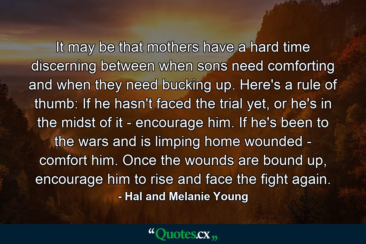 It may be that mothers have a hard time discerning between when sons need comforting and when they need bucking up. Here's a rule of thumb: If he hasn't faced the trial yet, or he's in the midst of it - encourage him. If he's been to the wars and is limping home wounded - comfort him. Once the wounds are bound up, encourage him to rise and face the fight again. - Quote by Hal and Melanie Young