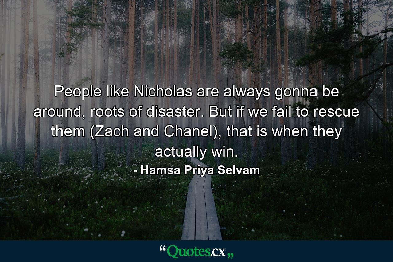 People like Nicholas are always gonna be around, roots of disaster. But if we fail to rescue them (Zach and Chanel), that is when they actually win. - Quote by Hamsa Priya Selvam