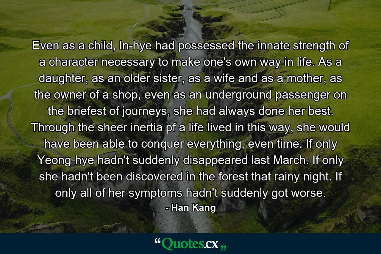 Even as a child, In-hye had possessed the innate strength of a character necessary to make one's own way in life. As a daughter, as an older sister, as a wife and as a mother, as the owner of a shop, even as an underground passenger on the briefest of journeys, she had always done her best. Through the sheer inertia pf a life lived in this way, she would have been able to conquer everything, even time. If only Yeong-hye hadn't suddenly disappeared last March. If only she hadn't been discovered in the forest that rainy night. If only all of her symptoms hadn't suddenly got worse. - Quote by Han Kang