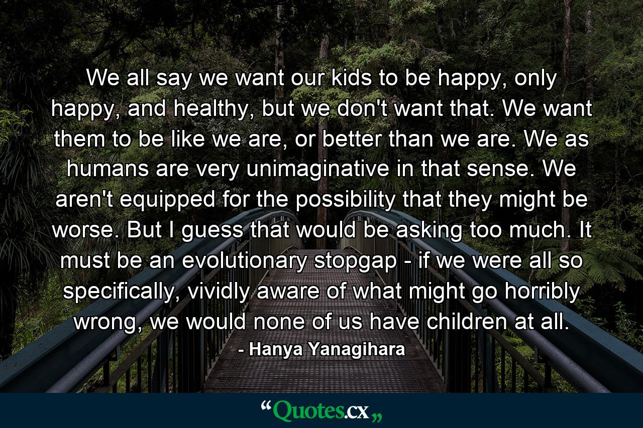 We all say we want our kids to be happy, only happy, and healthy, but we don't want that. We want them to be like we are, or better than we are. We as humans are very unimaginative in that sense. We aren't equipped for the possibility that they might be worse. But I guess that would be asking too much. It must be an evolutionary stopgap - if we were all so specifically, vividly aware of what might go horribly wrong, we would none of us have children at all. - Quote by Hanya Yanagihara