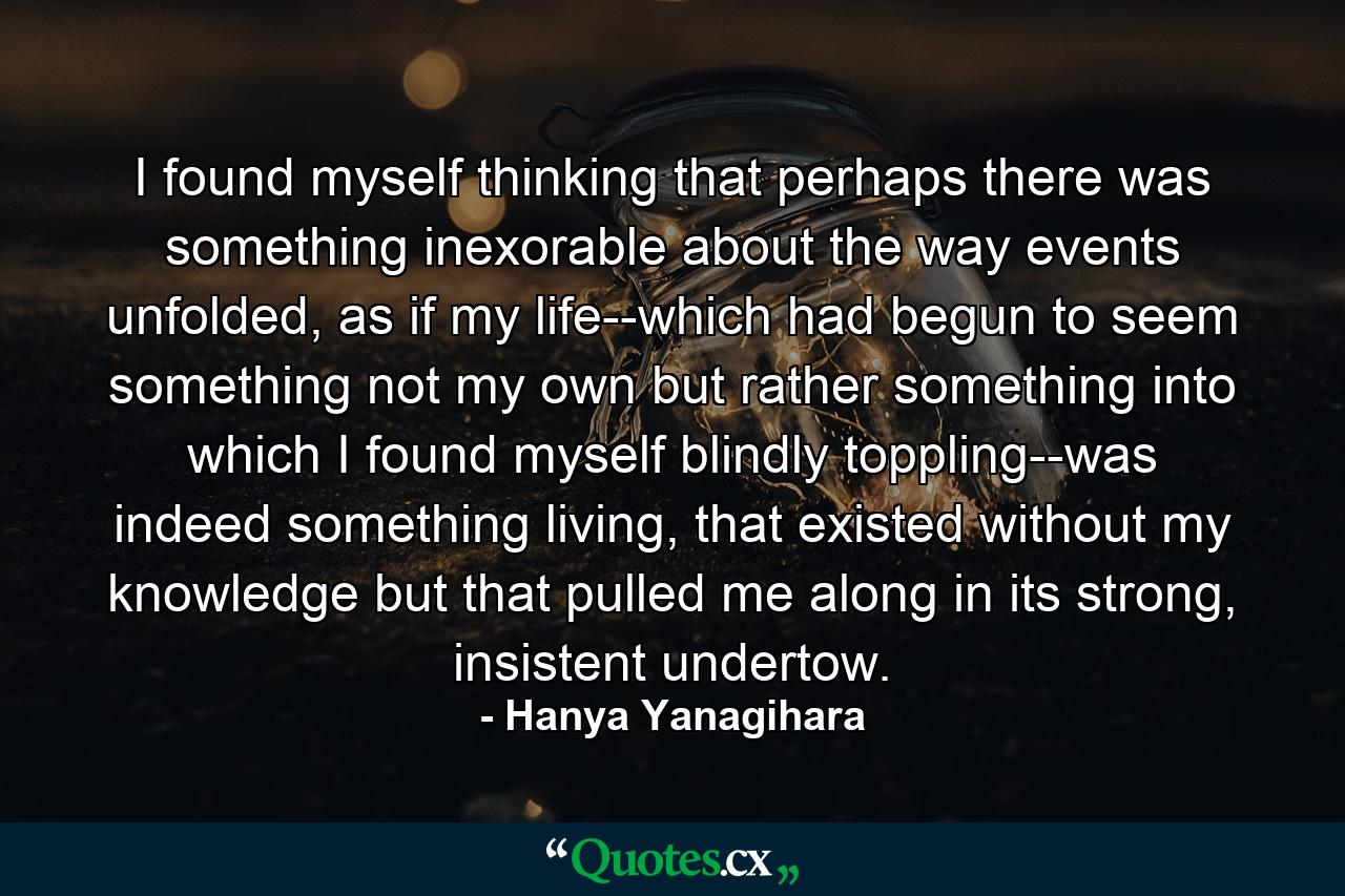 I found myself thinking that perhaps there was something inexorable about the way events unfolded, as if my life--which had begun to seem something not my own but rather something into which I found myself blindly toppling--was indeed something living, that existed without my knowledge but that pulled me along in its strong, insistent undertow. - Quote by Hanya Yanagihara