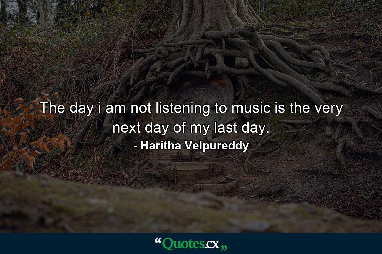 The day i am not listening to music is the very next day of my last day. - Quote by Haritha Velpureddy