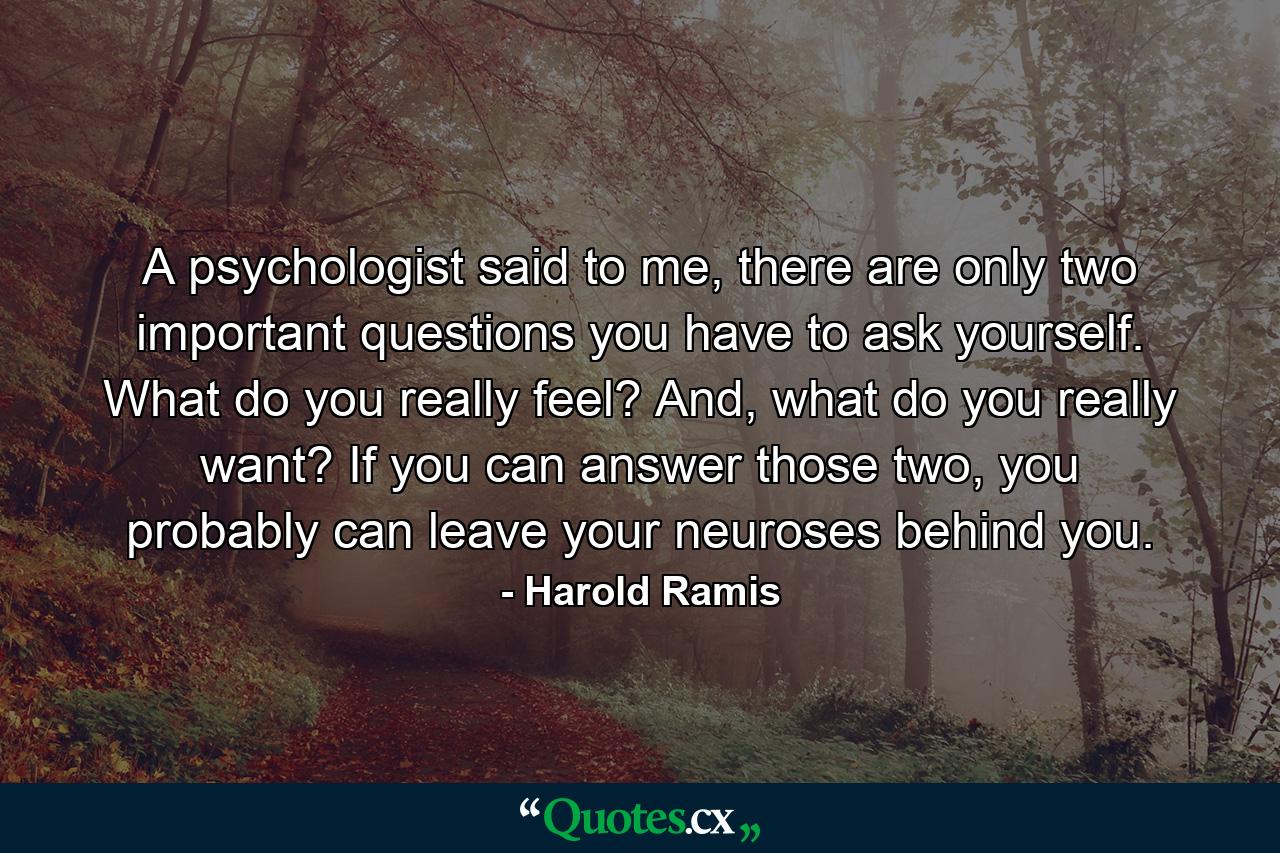 A psychologist said to me, there are only two important questions you have to ask yourself. What do you really feel? And, what do you really want? If you can answer those two, you probably can leave your neuroses behind you. - Quote by Harold Ramis