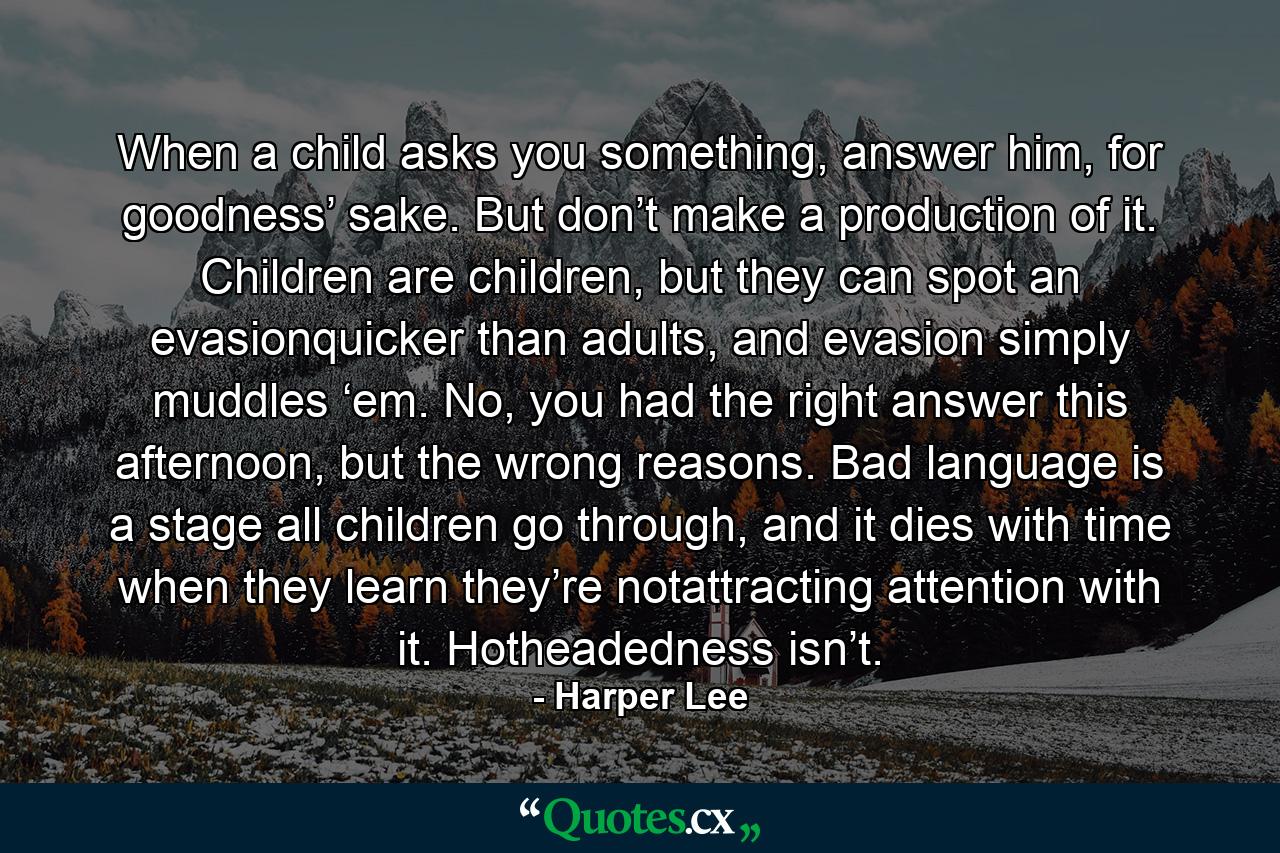 When a child asks you something, answer him, for goodness’ sake. But don’t make a production of it. Children are children, but they can spot an evasionquicker than adults, and evasion simply muddles ‘em. No, you had the right answer this afternoon, but the wrong reasons. Bad language is a stage all children go through, and it dies with time when they learn they’re notattracting attention with it. Hotheadedness isn’t. - Quote by Harper Lee