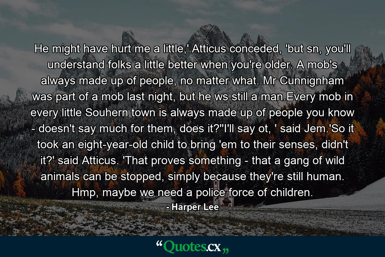 He might have hurt me a little,' Atticus conceded, 'but sn, you'll understand folks a little better when you're older. A mob's always made up of people, no matter what. Mr Cunnignham was part of a mob last night, but he ws still a man.Every mob in every little Souhern town is always made up of people you know - doesn't say much for them, does it?''I'll say ot, ' said Jem.'So it took an eight-year-old child to bring 'em to their senses, didn't it?' said Atticus. 'That proves something - that a gang of wild animals can be stopped, simply because they're still human. Hmp, maybe we need a police force of children. - Quote by Harper Lee