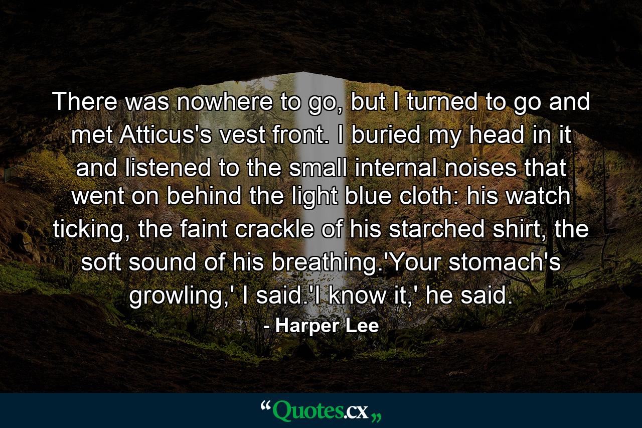 There was nowhere to go, but I turned to go and met Atticus's vest front. I buried my head in it and listened to the small internal noises that went on behind the light blue cloth: his watch ticking, the faint crackle of his starched shirt, the soft sound of his breathing.'Your stomach's growling,' I said.'I know it,' he said. - Quote by Harper Lee