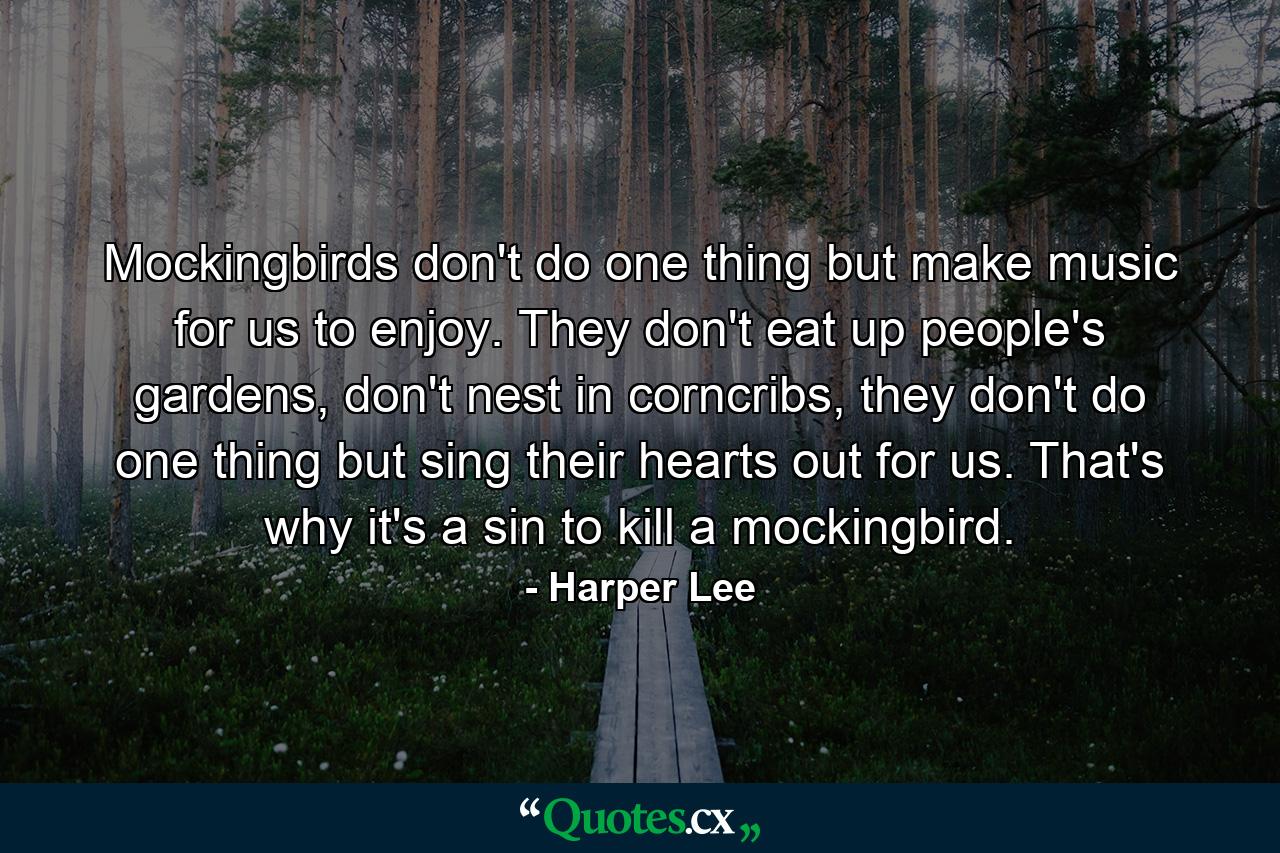 Mockingbirds don't do one thing but make music for us to enjoy. They don't eat up people's gardens, don't nest in corncribs, they don't do one thing but sing their hearts out for us. That's why it's a sin to kill a mockingbird. - Quote by Harper Lee