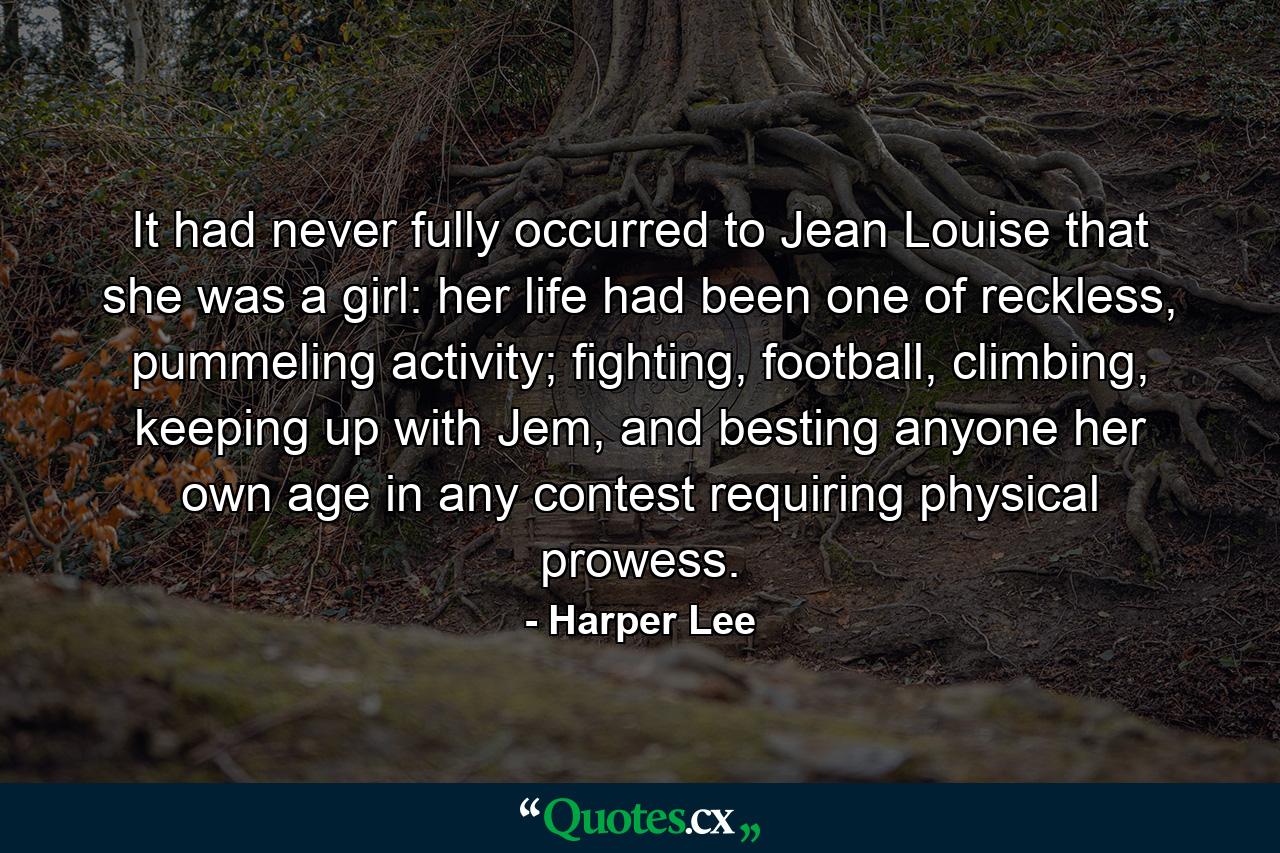 It had never fully occurred to Jean Louise that she was a girl: her life had been one of reckless, pummeling activity; fighting, football, climbing, keeping up with Jem, and besting anyone her own age in any contest requiring physical prowess. - Quote by Harper Lee