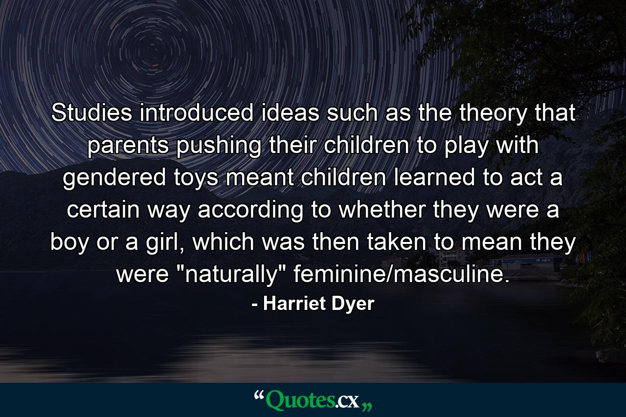 Studies introduced ideas such as the theory that parents pushing their children to play with gendered toys meant children learned to act a certain way according to whether they were a boy or a girl, which was then taken to mean they were 