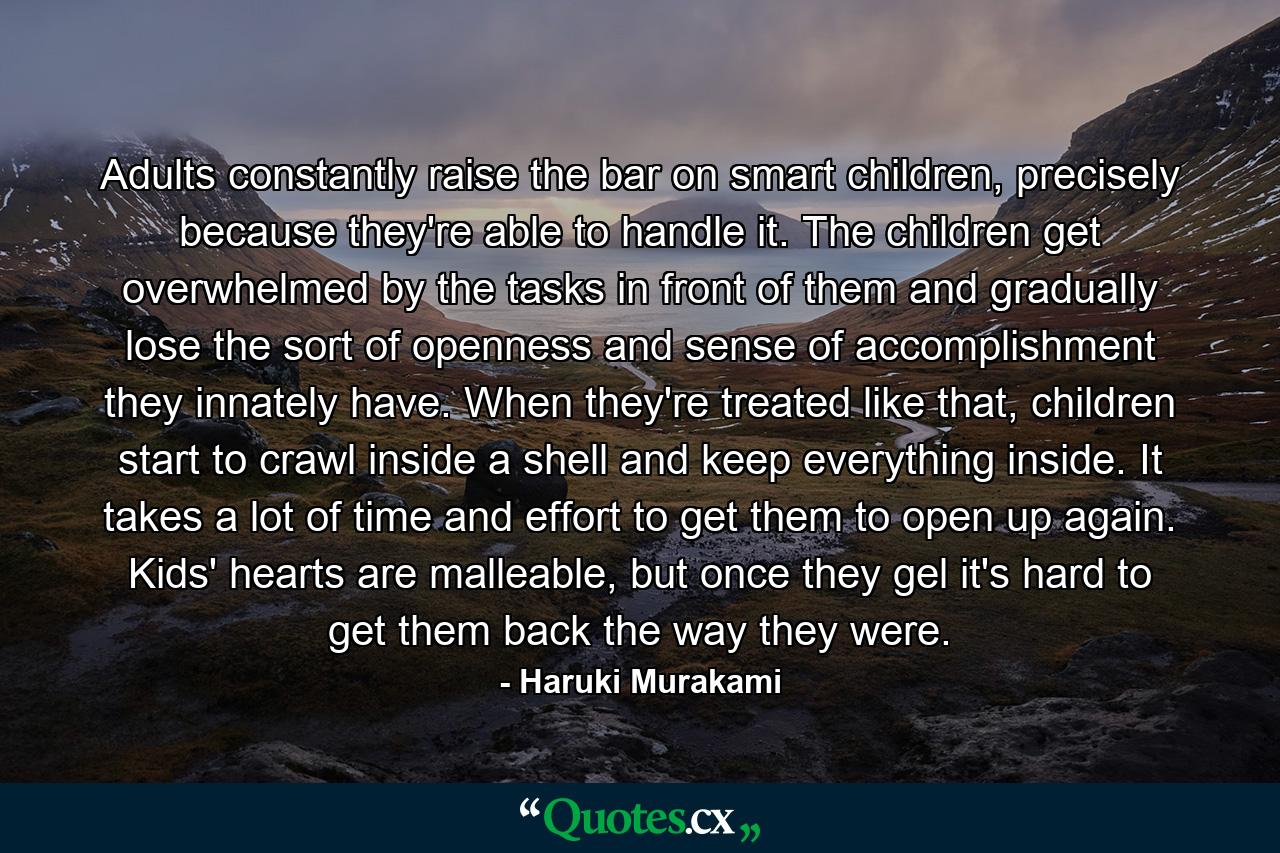 Adults constantly raise the bar on smart children, precisely because they're able to handle it. The children get overwhelmed by the tasks in front of them and gradually lose the sort of openness and sense of accomplishment they innately have. When they're treated like that, children start to crawl inside a shell and keep everything inside. It takes a lot of time and effort to get them to open up again. Kids' hearts are malleable, but once they gel it's hard to get them back the way they were. - Quote by Haruki Murakami