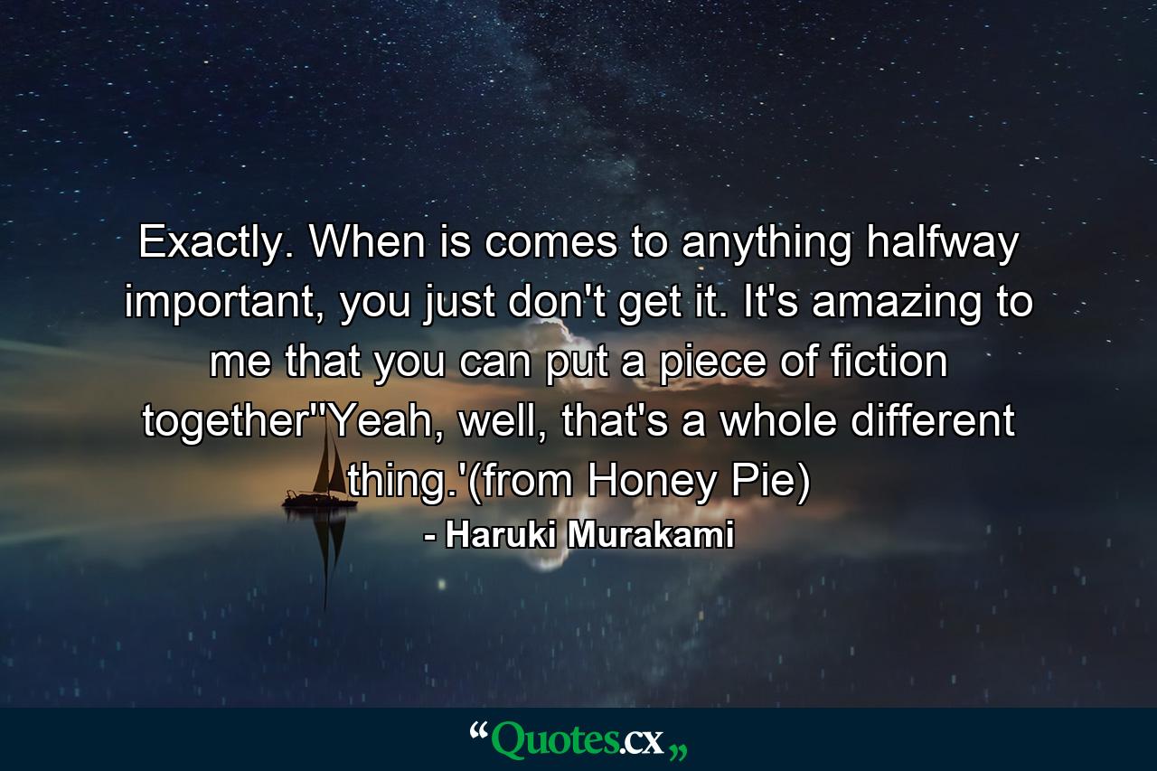 Exactly. When is comes to anything halfway important, you just don't get it. It's amazing to me that you can put a piece of fiction together''Yeah, well, that's a whole different thing.'(from Honey Pie) - Quote by Haruki Murakami