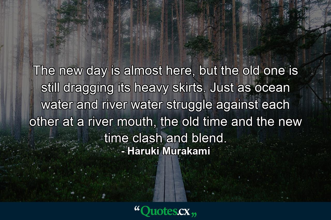 The new day is almost here, but the old one is still dragging its heavy skirts. Just as ocean water and river water struggle against each other at a river mouth, the old time and the new time clash and blend. - Quote by Haruki Murakami