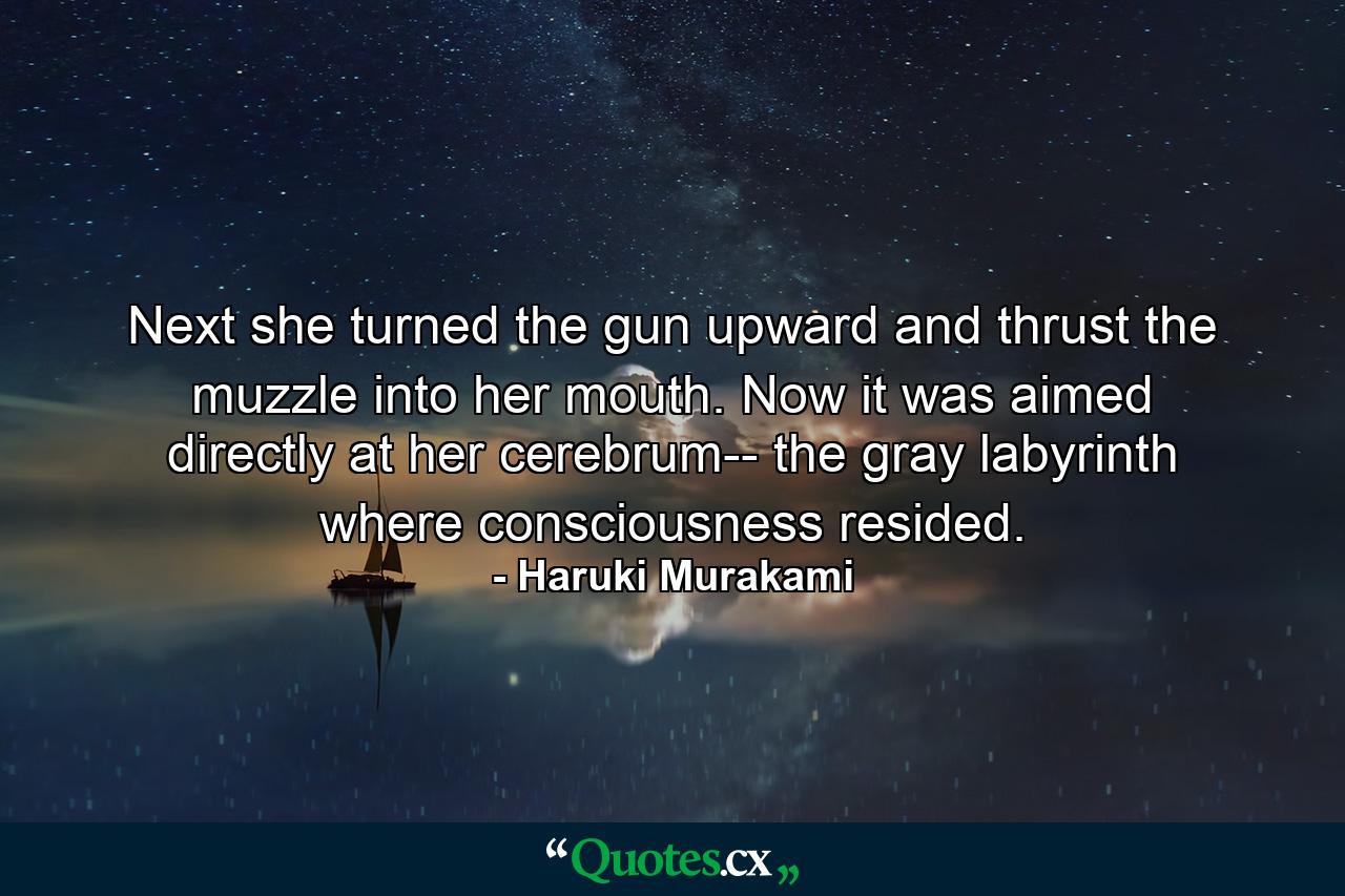 Next she turned the gun upward and thrust the muzzle into her mouth. Now it was aimed directly at her cerebrum-- the gray labyrinth where consciousness resided. - Quote by Haruki Murakami