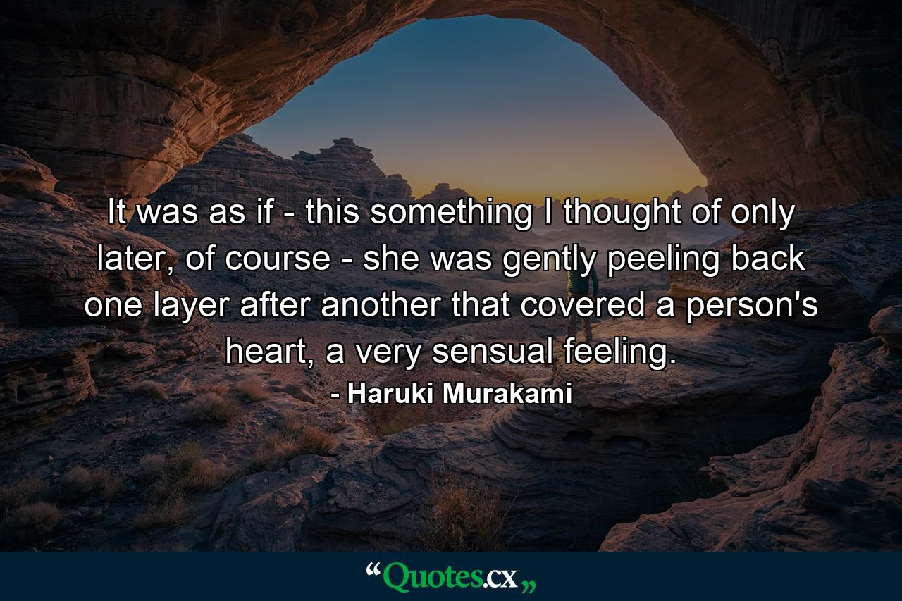 It was as if - this something I thought of only later, of course - she was gently peeling back one layer after another that covered a person's heart, a very sensual feeling. - Quote by Haruki Murakami