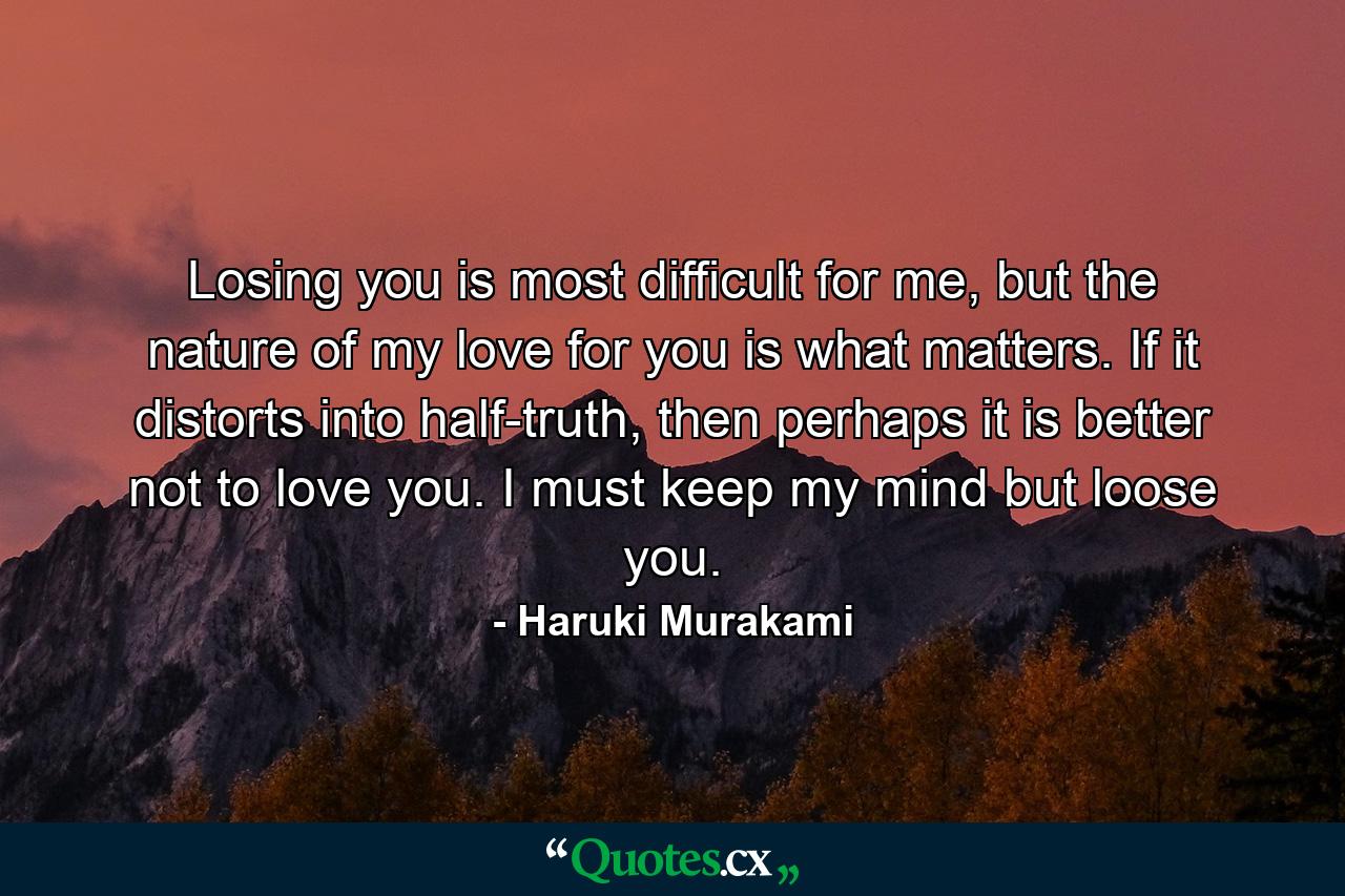 Losing you is most difficult for me, but the nature of my love for you is what matters. If it distorts into half-truth, then perhaps it is better not to love you. I must keep my mind but loose you. - Quote by Haruki Murakami