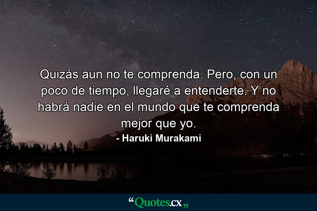 Quizás aun no te comprenda. Pero, con un poco de tiempo, llegaré a entenderte. Y no habrá nadie en el mundo que te comprenda mejor que yo. - Quote by Haruki Murakami