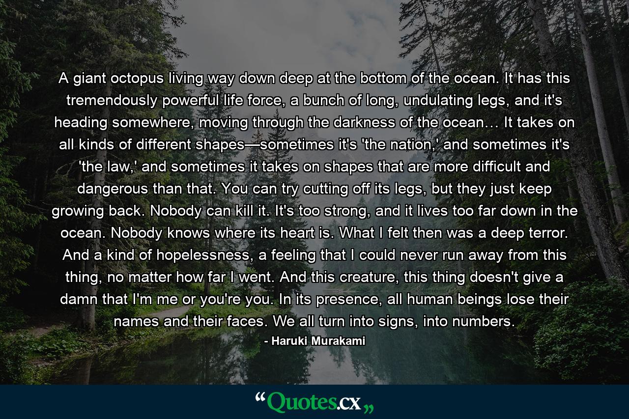 A giant octopus living way down deep at the bottom of the ocean. It has this tremendously powerful life force, a bunch of long, undulating legs, and it's heading somewhere, moving through the darkness of the ocean… It takes on all kinds of different shapes—sometimes it's 'the nation,' and sometimes it's 'the law,' and sometimes it takes on shapes that are more difficult and dangerous than that. You can try cutting off its legs, but they just keep growing back. Nobody can kill it. It's too strong, and it lives too far down in the ocean. Nobody knows where its heart is. What I felt then was a deep terror. And a kind of hopelessness, a feeling that I could never run away from this thing, no matter how far I went. And this creature, this thing doesn't give a damn that I'm me or you're you. In its presence, all human beings lose their names and their faces. We all turn into signs, into numbers. - Quote by Haruki Murakami