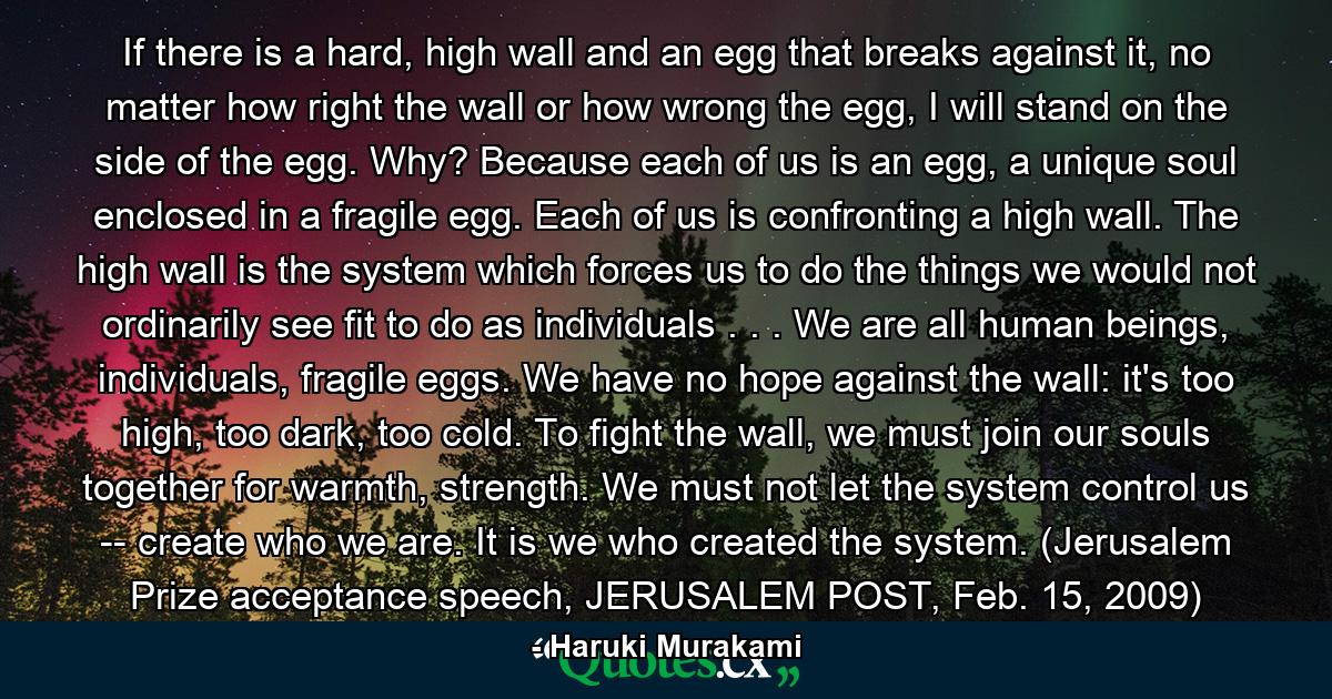 If there is a hard, high wall and an egg that breaks against it, no matter how right the wall or how wrong the egg, I will stand on the side of the egg. Why? Because each of us is an egg, a unique soul enclosed in a fragile egg. Each of us is confronting a high wall. The high wall is the system which forces us to do the things we would not ordinarily see fit to do as individuals . . . We are all human beings, individuals, fragile eggs. We have no hope against the wall: it's too high, too dark, too cold. To fight the wall, we must join our souls together for warmth, strength. We must not let the system control us -- create who we are. It is we who created the system. (Jerusalem Prize acceptance speech, JERUSALEM POST, Feb. 15, 2009) - Quote by Haruki Murakami