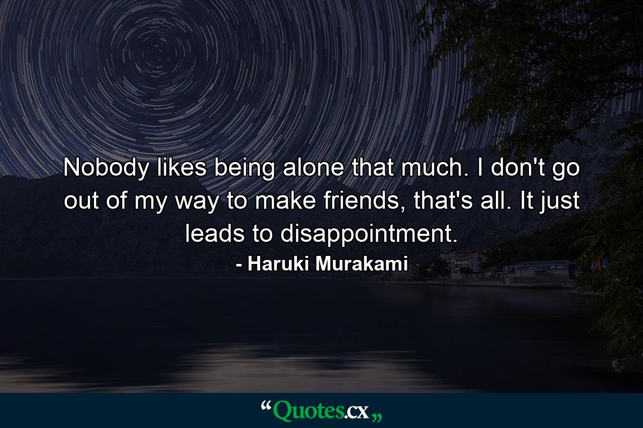 Nobody likes being alone that much. I don't go out of my way to make friends, that's all. It just leads to disappointment. - Quote by Haruki Murakami