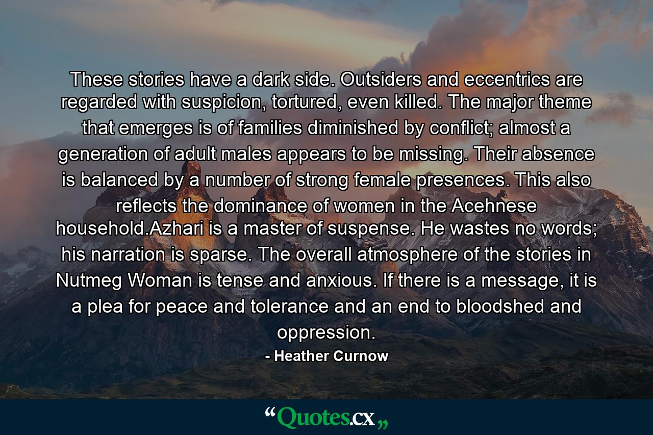 These stories have a dark side. Outsiders and eccentrics are regarded with suspicion, tortured, even killed. The major theme that emerges is of families diminished by conflict; almost a generation of adult males appears to be missing. Their absence is balanced by a number of strong female presences. This also reflects the dominance of women in the Acehnese household.Azhari is a master of suspense. He wastes no words; his narration is sparse. The overall atmosphere of the stories in Nutmeg Woman is tense and anxious. If there is a message, it is a plea for peace and tolerance and an end to bloodshed and oppression. - Quote by Heather Curnow