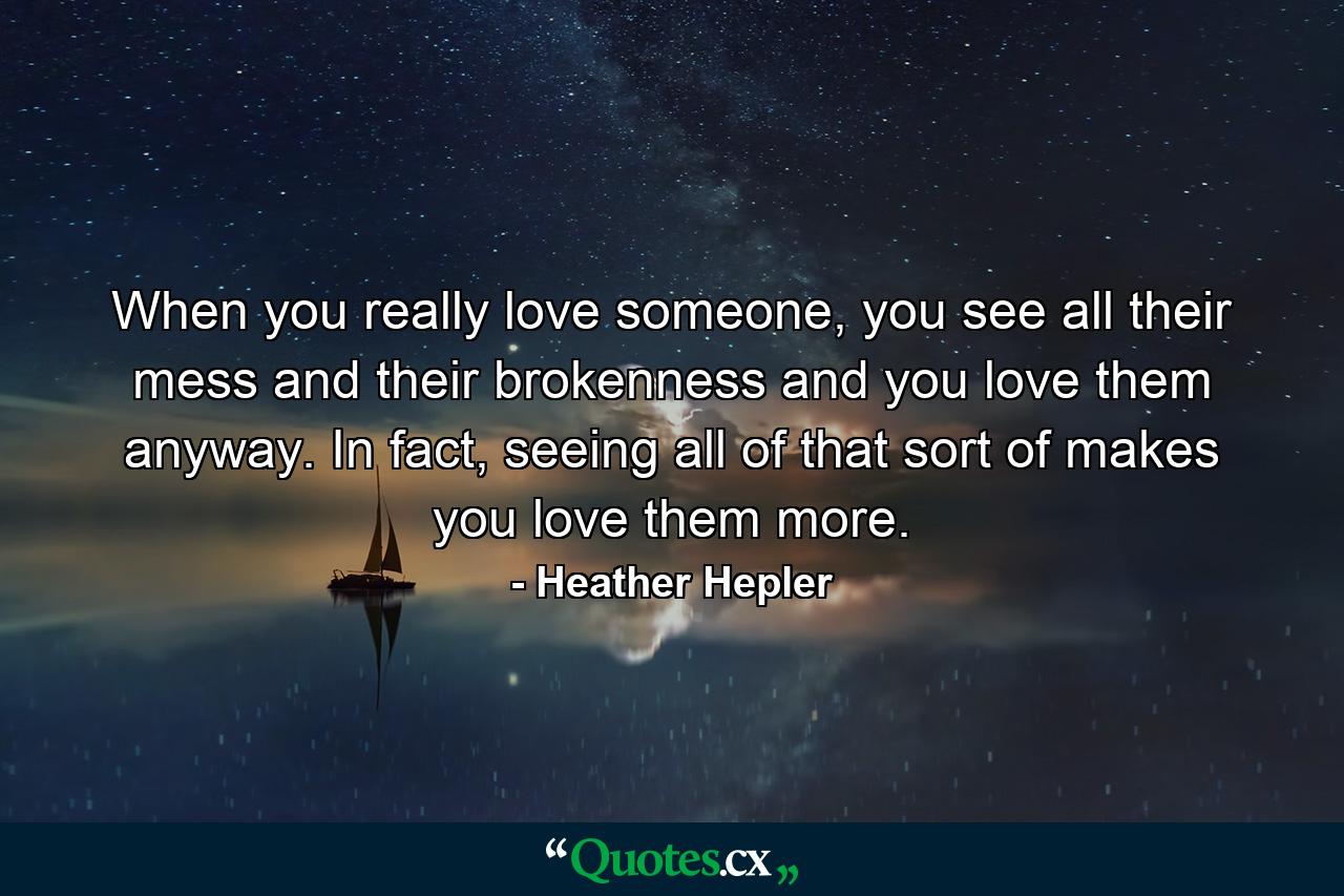 When you really love someone, you see all their mess and their brokenness and you love them anyway. In fact, seeing all of that sort of makes you love them more. - Quote by Heather Hepler