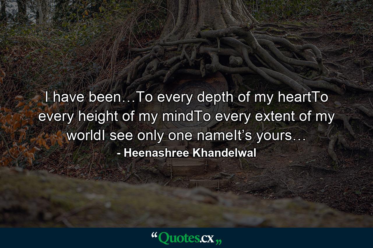 I have been…To every depth of my heartTo every height of my mindTo every extent of my worldI see only one nameIt’s yours… - Quote by Heenashree Khandelwal