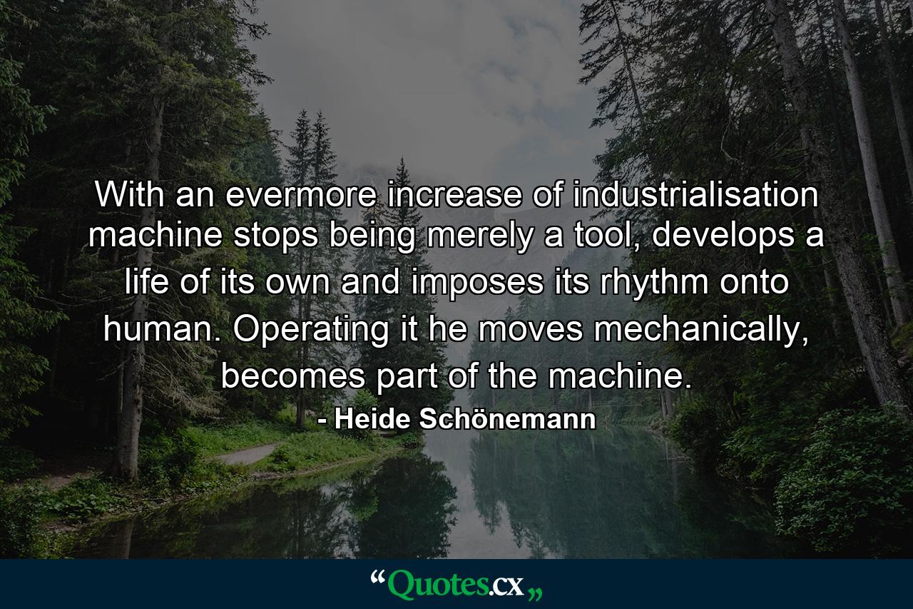 With an evermore increase of industrialisation machine stops being merely a tool, develops a life of its own and imposes its rhythm onto human. Operating it he moves mechanically, becomes part of the machine. - Quote by Heide Schönemann