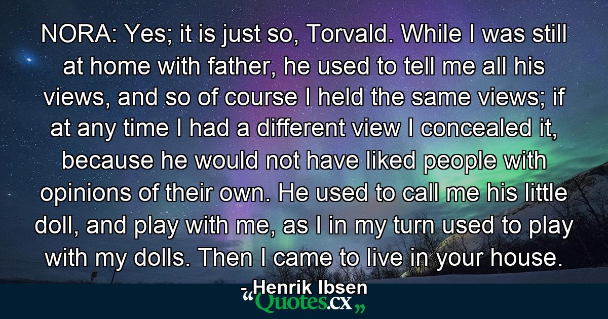 NORA: Yes; it is just so, Torvald. While I was still at home with father, he used to tell me all his views, and so of course I held the same views; if at any time I had a different view I concealed it, because he would not have liked people with opinions of their own. He used to call me his little doll, and play with me, as I in my turn used to play with my dolls. Then I came to live in your house. - Quote by Henrik Ibsen