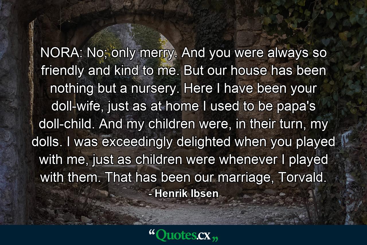 NORA: No; only merry. And you were always so friendly and kind to me. But our house has been nothing but a nursery. Here I have been your doll-wife, just as at home I used to be papa's doll-child. And my children were, in their turn, my dolls. I was exceedingly delighted when you played with me, just as children were whenever I played with them. That has been our marriage, Torvald. - Quote by Henrik Ibsen