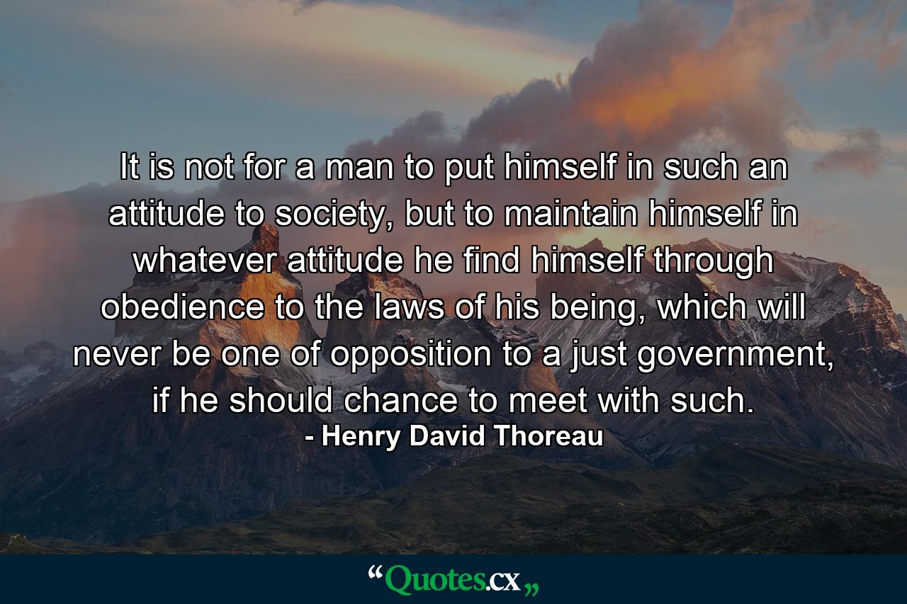 It is not for a man to put himself in such an attitude to society, but to maintain himself in whatever attitude he find himself through obedience to the laws of his being, which will never be one of opposition to a just government, if he should chance to meet with such. - Quote by Henry David Thoreau