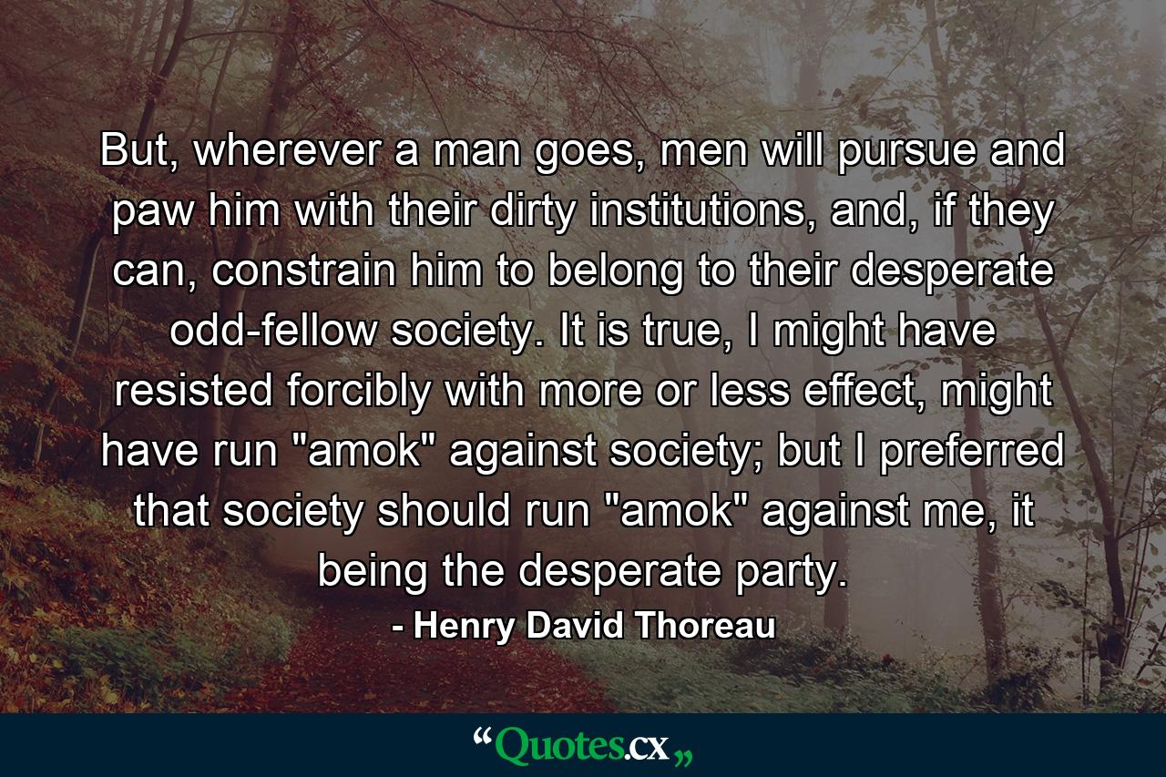 But, wherever a man goes, men will pursue and paw him with their dirty institutions, and, if they can, constrain him to belong to their desperate odd-fellow society. It is true, I might have resisted forcibly with more or less effect, might have run 