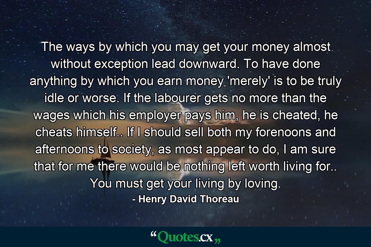 The ways by which you may get your money almost without exception lead downward. To have done anything by which you earn money 'merely' is to be truly idle or worse. If the labourer gets no more than the wages which his employer pays him, he is cheated, he cheats himself.. If I should sell both my forenoons and afternoons to society, as most appear to do, I am sure that for me there would be nothing left worth living for.. You must get your living by loving. - Quote by Henry David Thoreau