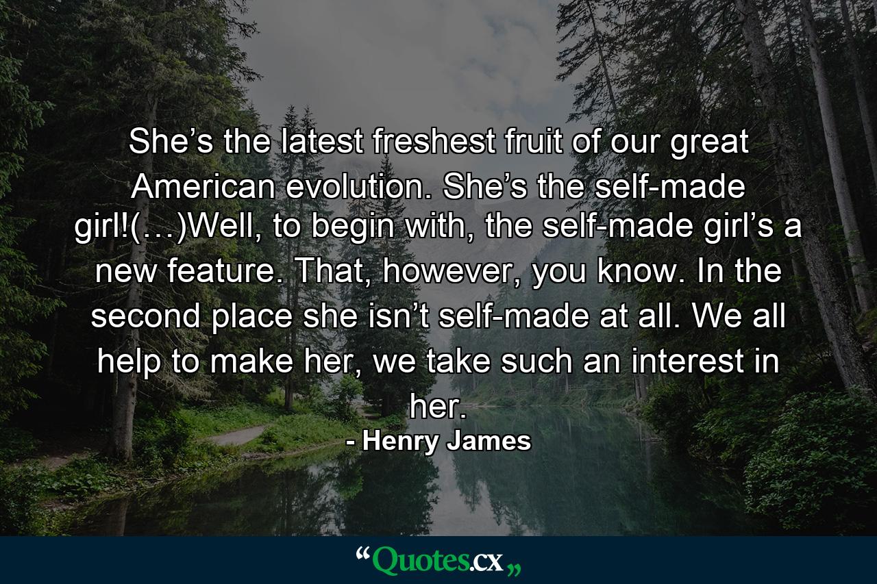 She’s the latest freshest fruit of our great American evolution. She’s the self-made girl!(…)Well, to begin with, the self-made girl’s a new feature. That, however, you know. In the second place she isn’t self-made at all. We all help to make her, we take such an interest in her. - Quote by Henry James