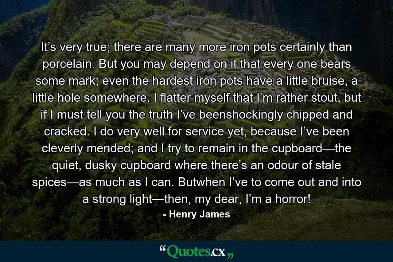 It’s very true; there are many more iron pots certainly than porcelain. But you may depend on it that every one bears some mark; even the hardest iron pots have a little bruise, a little hole somewhere. I flatter myself that I’m rather stout, but if I must tell you the truth I’ve beenshockingly chipped and cracked. I do very well for service yet, because I’ve been cleverly mended; and I try to remain in the cupboard—the quiet, dusky cupboard where there’s an odour of stale spices—as much as I can. Butwhen I’ve to come out and into a strong light—then, my dear, I’m a horror! - Quote by Henry James