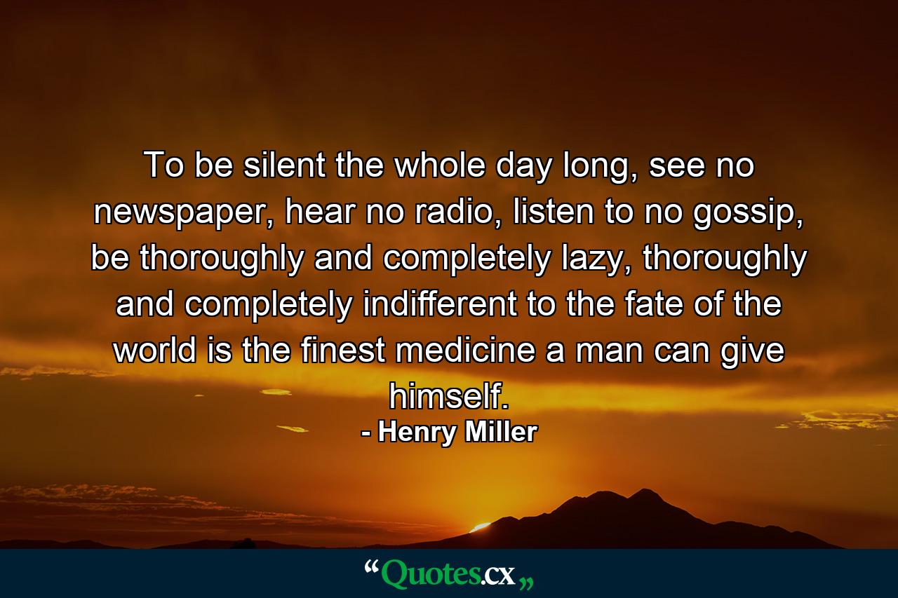 To be silent the whole day long, see no newspaper, hear no radio, listen to no gossip, be thoroughly and completely lazy, thoroughly and completely indifferent to the fate of the world is the finest medicine a man can give himself. - Quote by Henry Miller