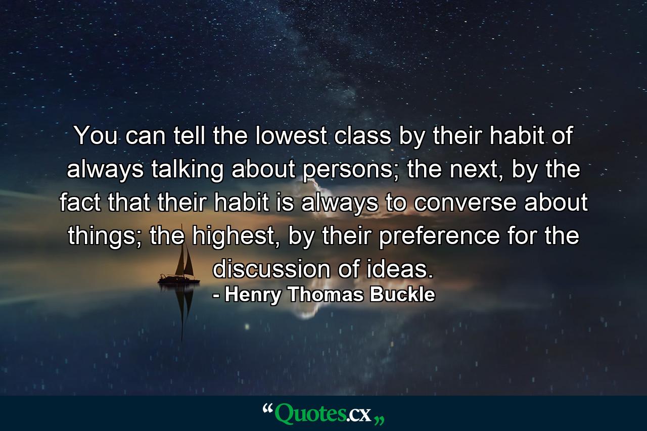 You can tell the lowest class by their habit of always talking about persons; the next, by the fact that their habit is always to converse about things; the highest, by their preference for the discussion of ideas. - Quote by Henry Thomas Buckle