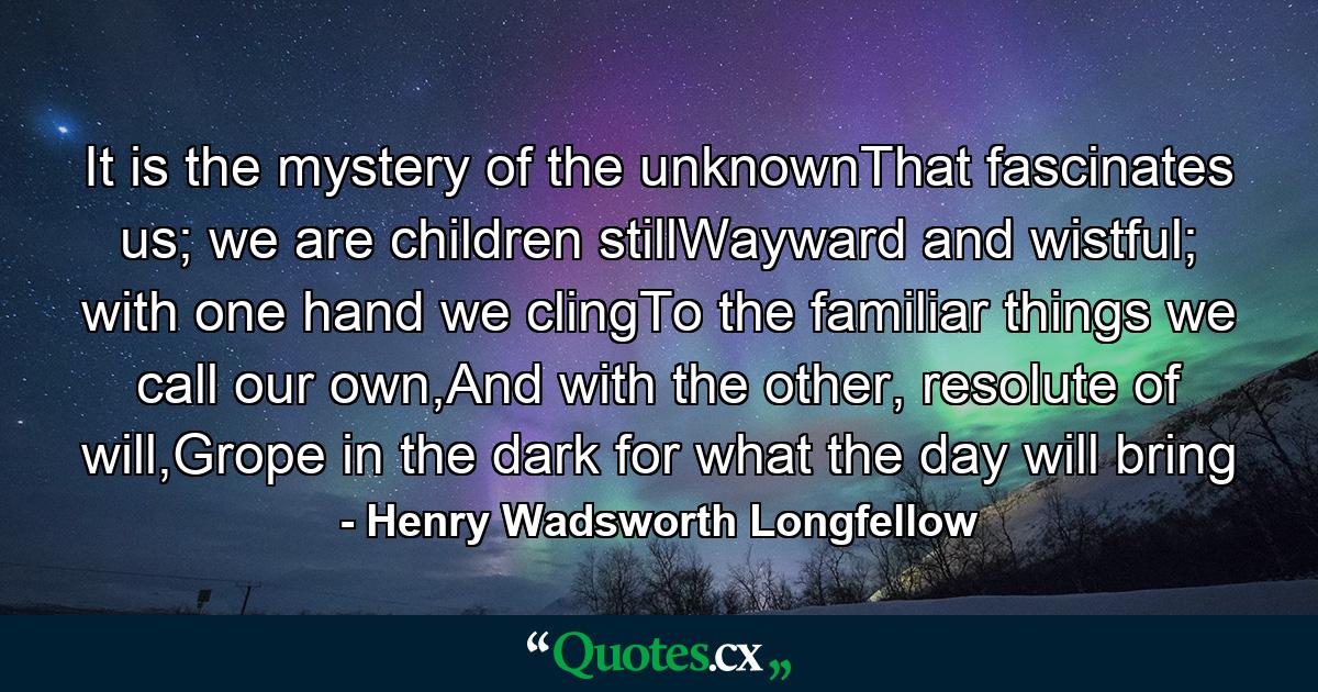 It is the mystery of the unknownThat fascinates us; we are children stillWayward and wistful; with one hand we clingTo the familiar things we call our own,And with the other, resolute of will,Grope in the dark for what the day will bring - Quote by Henry Wadsworth Longfellow