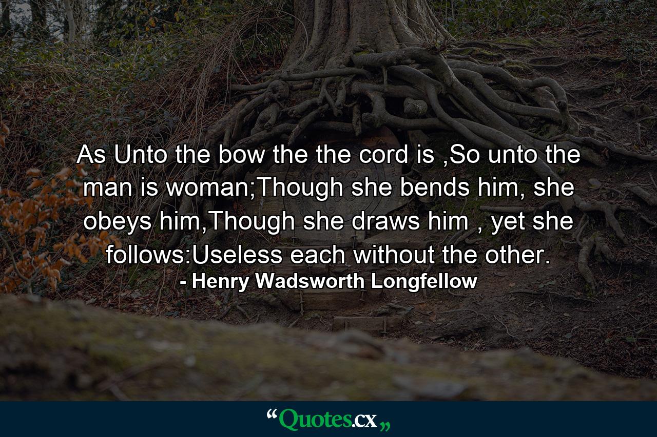 As Unto the bow the the cord is ,So unto the man is woman;Though she bends him, she obeys him,Though she draws him , yet she follows:Useless each without the other. - Quote by Henry Wadsworth Longfellow