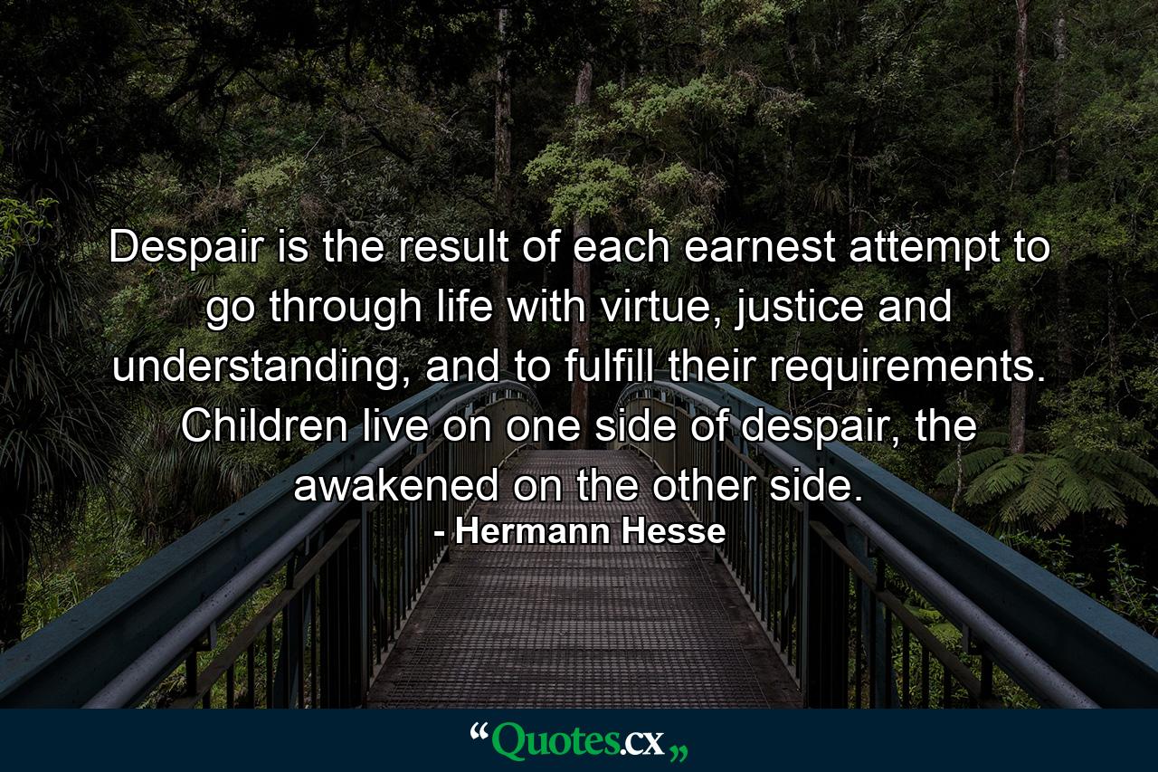 Despair is the result of each earnest attempt to go through life with virtue, justice and understanding, and to fulfill their requirements. Children live on one side of despair, the awakened on the other side. - Quote by Hermann Hesse