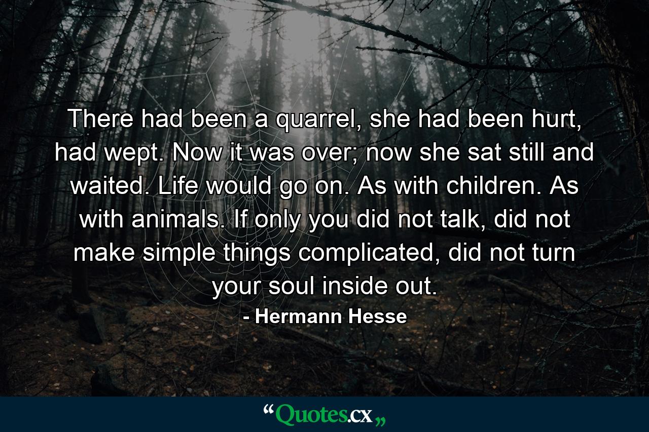 There had been a quarrel, she had been hurt, had wept. Now it was over; now she sat still and waited. Life would go on. As with children. As with animals. If only you did not talk, did not make simple things complicated, did not turn your soul inside out. - Quote by Hermann Hesse