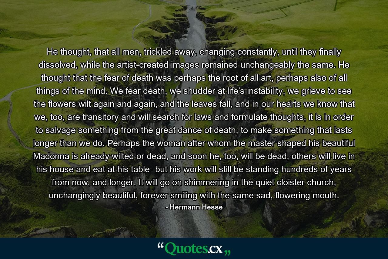 He thought, that all men, trickled away, changing constantly, until they finally dissolved, while the artist-created images remained unchangeably the same. He thought that the fear of death was perhaps the root of all art, perhaps also of all things of the mind. We fear death, we shudder at life’s instability, we grieve to see the flowers wilt again and again, and the leaves fall, and in our hearts we know that we, too, are transitory and will search for laws and formulate thoughts, it is in order to salvage something from the great dance of death, to make something that lasts longer than we do. Perhaps the woman after whom the master shaped his beautiful Madonna is already wilted or dead, and soon he, too, will be dead; others will live in his house and eat at his table- but his work will still be standing hundreds of years from now, and longer. It will go on shimmering in the quiet cloister church, unchangingly beautiful, forever smiling with the same sad, flowering mouth. - Quote by Hermann Hesse