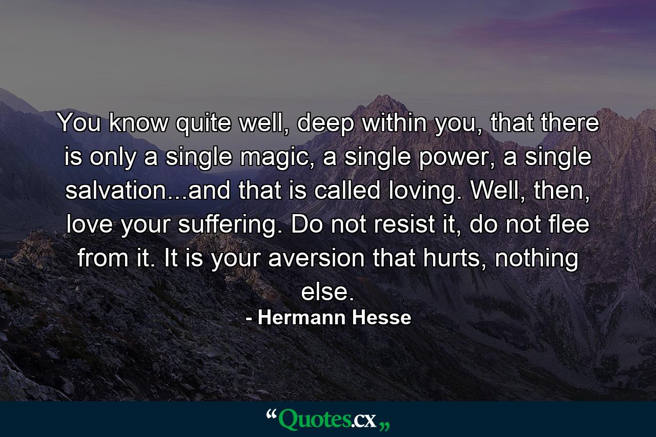 You know quite well, deep within you, that there is only a single magic, a single power, a single salvation...and that is called loving. Well, then, love your suffering. Do not resist it, do not flee from it. It is your aversion that hurts, nothing else. - Quote by Hermann Hesse