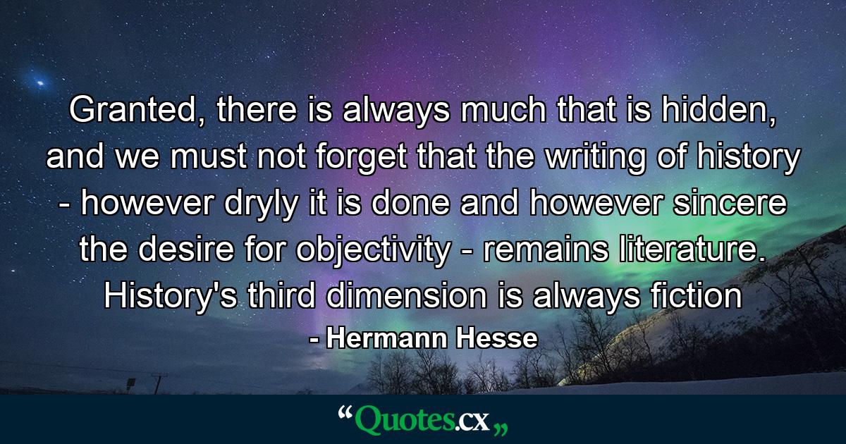 Granted, there is always much that is hidden, and we must not forget that the writing of history - however dryly it is done and however sincere the desire for objectivity - remains literature. History's third dimension is always fiction - Quote by Hermann Hesse