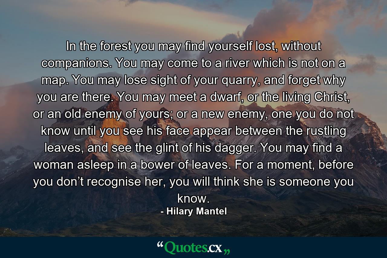 In the forest you may find yourself lost, without companions. You may come to a river which is not on a map. You may lose sight of your quarry, and forget why you are there. You may meet a dwarf, or the living Christ, or an old enemy of yours; or a new enemy, one you do not know until you see his face appear between the rustling leaves, and see the glint of his dagger. You may find a woman asleep in a bower of leaves. For a moment, before you don’t recognise her, you will think she is someone you know. - Quote by Hilary Mantel