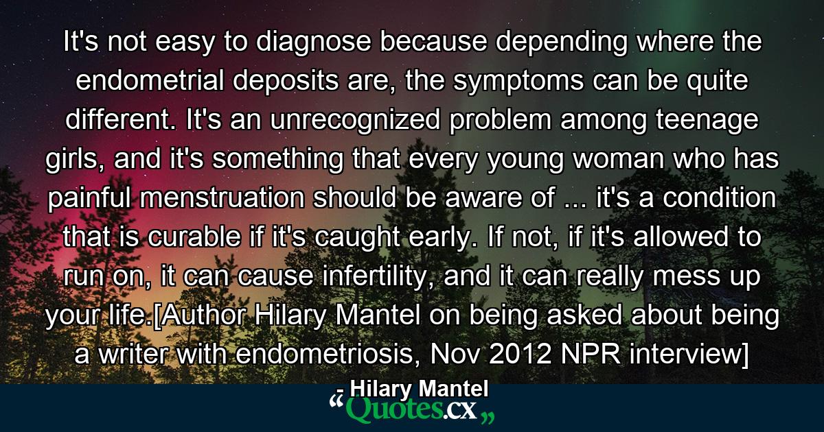 It's not easy to diagnose because depending where the endometrial deposits are, the symptoms can be quite different. It's an unrecognized problem among teenage girls, and it's something that every young woman who has painful menstruation should be aware of ... it's a condition that is curable if it's caught early. If not, if it's allowed to run on, it can cause infertility, and it can really mess up your life.[Author Hilary Mantel on being asked about being a writer with endometriosis, Nov 2012 NPR interview] - Quote by Hilary Mantel