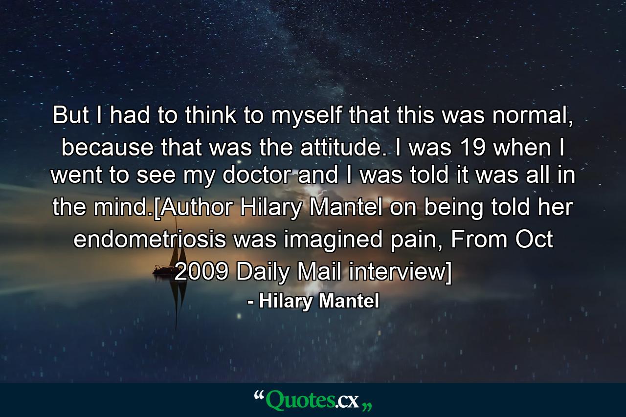 But I had to think to myself that this was normal, because that was the attitude. I was 19 when I went to see my doctor and I was told it was all in the mind.[Author Hilary Mantel on being told her endometriosis was imagined pain, From Oct 2009 Daily Mail interview] - Quote by Hilary Mantel