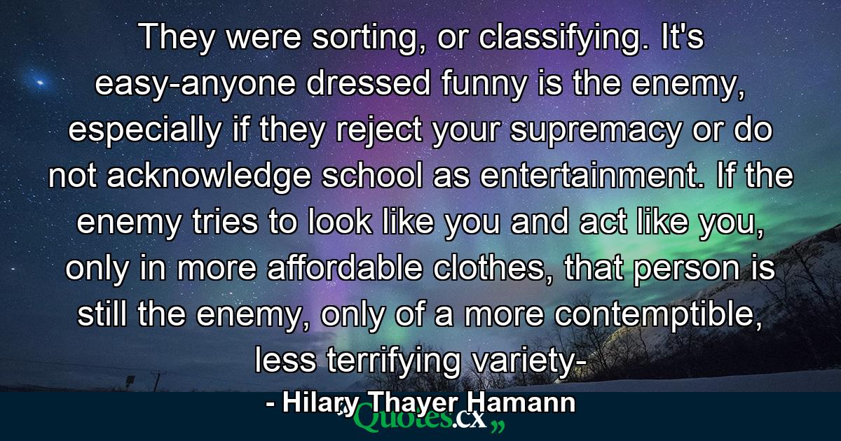 They were sorting, or classifying. It's easy-anyone dressed funny is the enemy, especially if they reject your supremacy or do not acknowledge school as entertainment. If the enemy tries to look like you and act like you, only in more affordable clothes, that person is still the enemy, only of a more contemptible, less terrifying variety- - Quote by Hilary Thayer Hamann