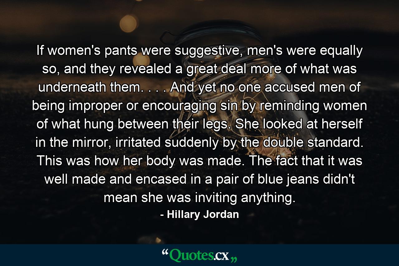 If women's pants were suggestive, men's were equally so, and they revealed a great deal more of what was underneath them. . . . And yet no one accused men of being improper or encouraging sin by reminding women of what hung between their legs. She looked at herself in the mirror, irritated suddenly by the double standard. This was how her body was made. The fact that it was well made and encased in a pair of blue jeans didn't mean she was inviting anything. - Quote by Hillary Jordan