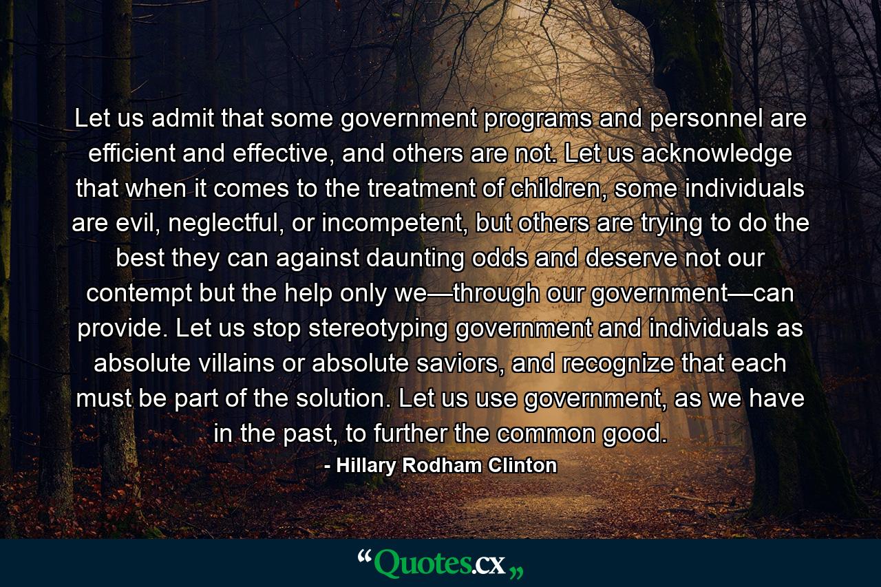 Let us admit that some government programs and personnel are efficient and effective, and others are not. Let us acknowledge that when it comes to the treatment of children, some individuals are evil, neglectful, or incompetent, but others are trying to do the best they can against daunting odds and deserve not our contempt but the help only we—through our government—can provide. Let us stop stereotyping government and individuals as absolute villains or absolute saviors, and recognize that each must be part of the solution. Let us use government, as we have in the past, to further the common good. - Quote by Hillary Rodham Clinton